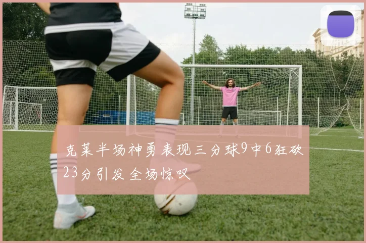 克莱半场神勇表现三分球9中6狂砍23分引发全场惊叹