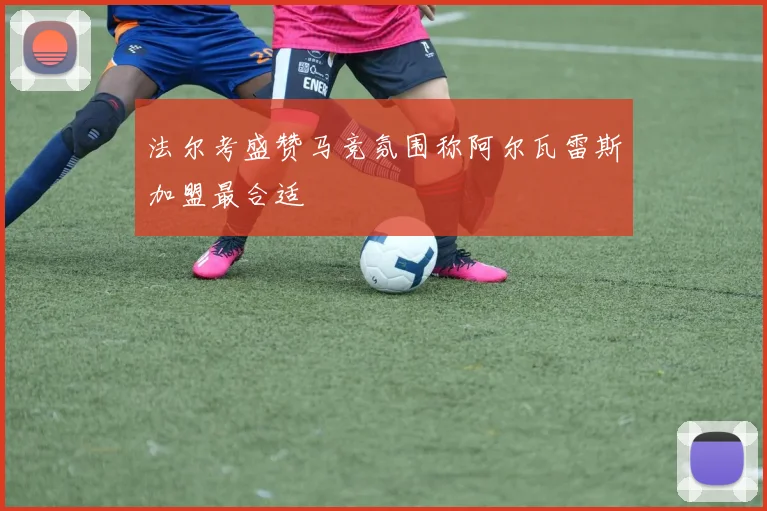 法尔考盛赞马竞氛围称阿尔瓦雷斯加盟最合适