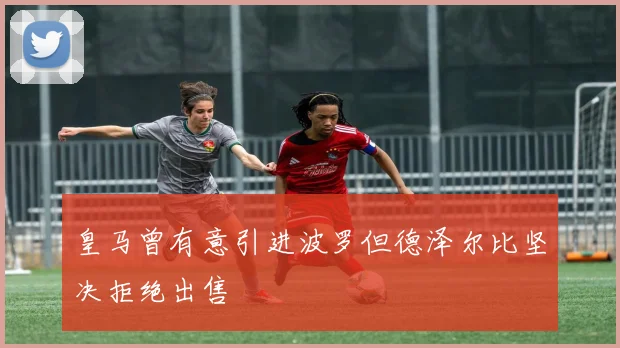 皇马曾有意引进波罗但德泽尔比坚决拒绝出售