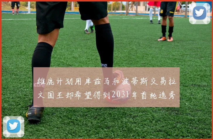 雄鹿计划用库兹马和波蒂斯交易拉文国王却希望得到2031年首轮选秀权