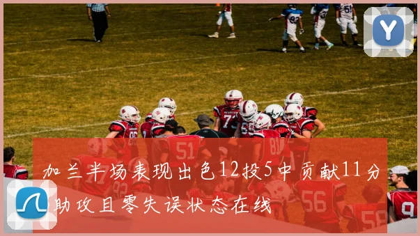 加兰半场表现出色12投5中贡献11分3助攻且零失误状态在线