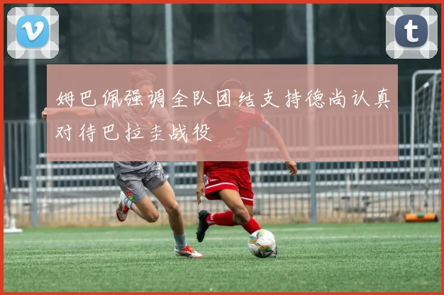 姆巴佩强调全队团结支持德尚认真对待巴拉圭战役