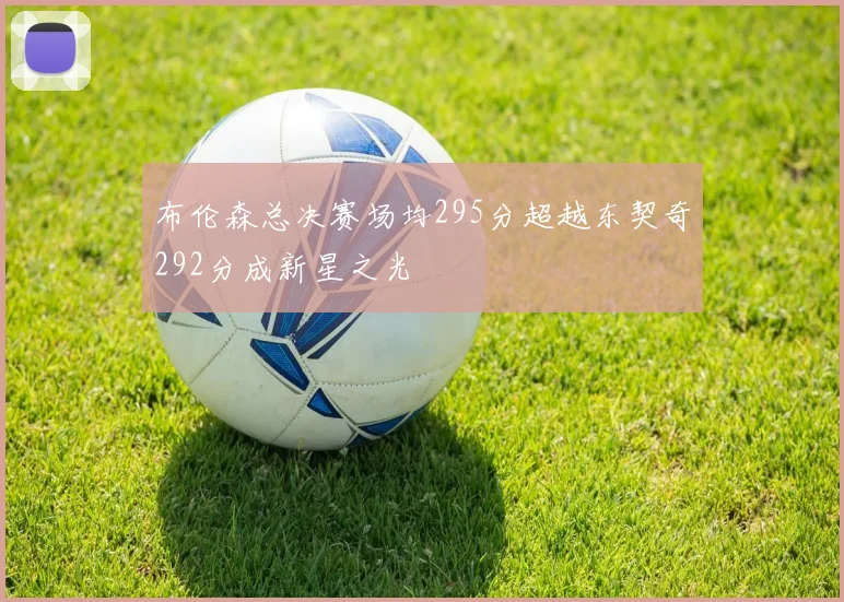 布伦森总决赛场均295分超越东契奇292分成新星之光