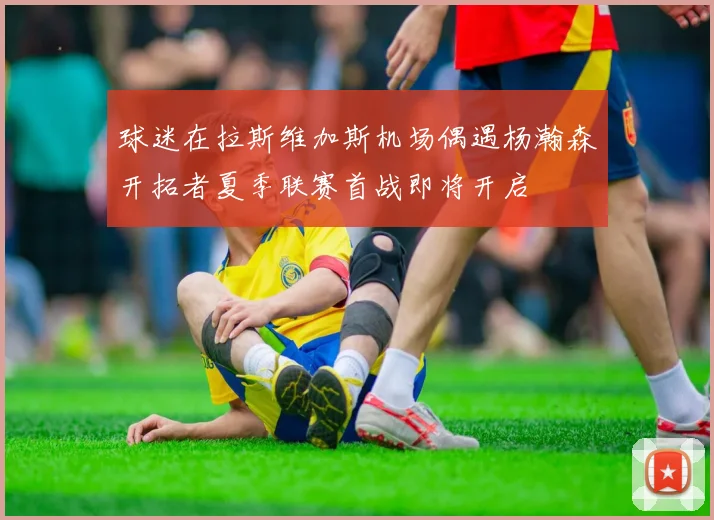 球迷在拉斯维加斯机场偶遇杨瀚森开拓者夏季联赛首战即将开启