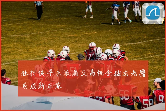 独行侠寻求浓眉交易机会猛龙老鹰或成新东家