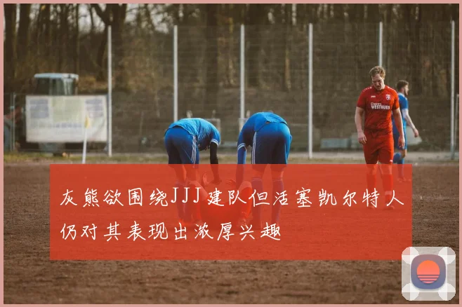 灰熊欲围绕JJJ建队但活塞凯尔特人仍对其表现出浓厚兴趣