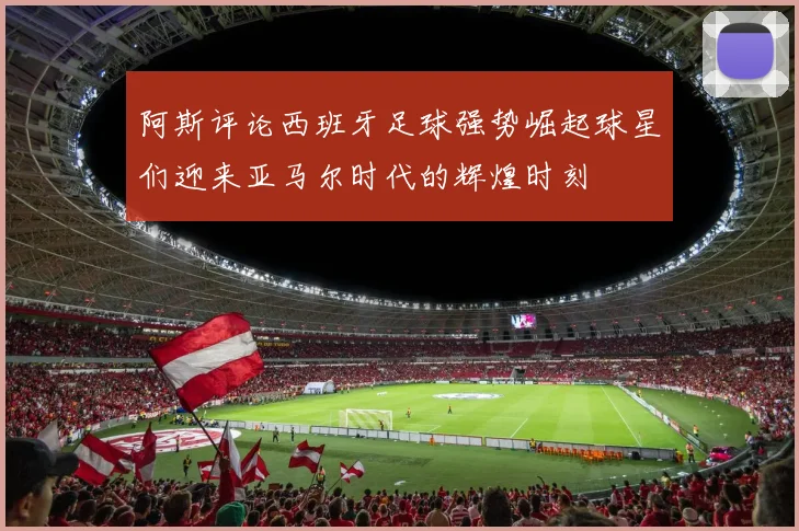 阿斯评论西班牙足球强势崛起球星们迎来亚马尔时代的辉煌时刻