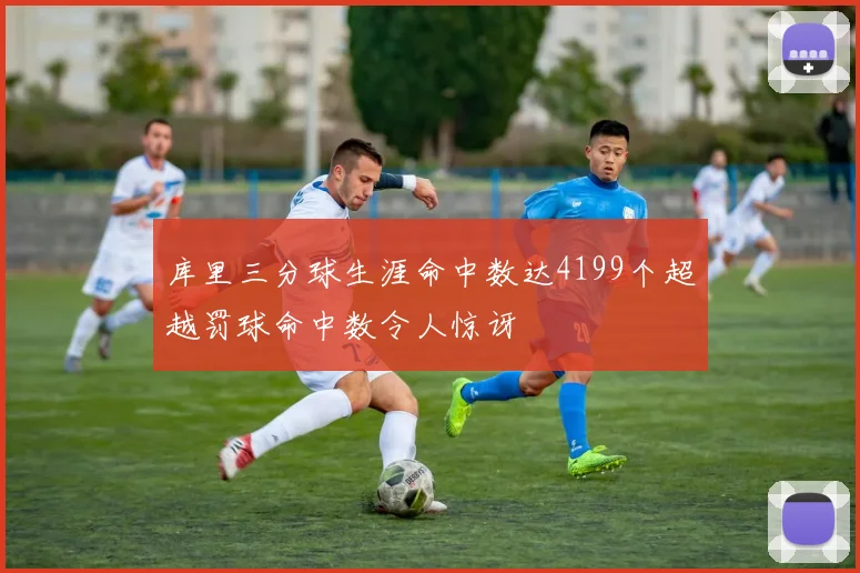 库里三分球生涯命中数达4199个超越罚球命中数令人惊讶