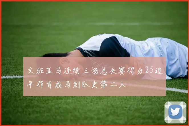 文班亚马连续三场总决赛得分25追平邓肯成马刺队史第二人