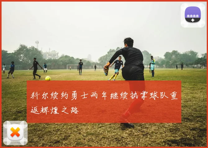 科尔续约勇士两年继续执掌球队重返辉煌之路