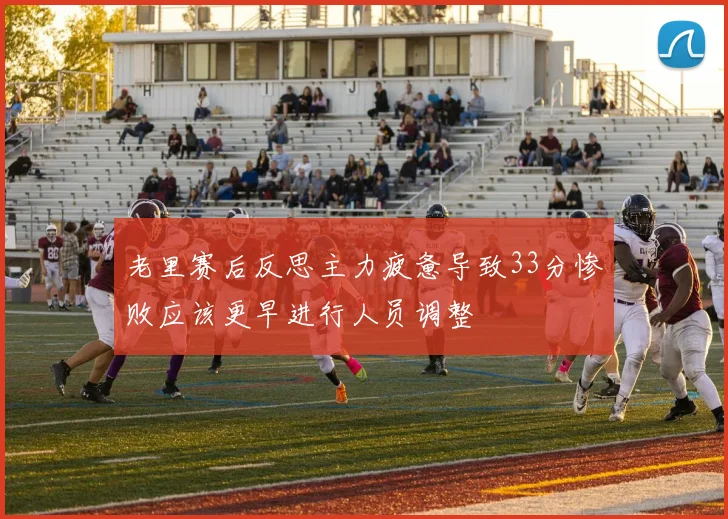 老里赛后反思主力疲惫导致33分惨败应该更早进行人员调整