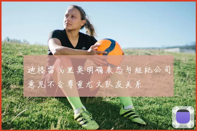 迪格雷戈里奥明确表态与经纪公司意见不合尊重尤文队友关系