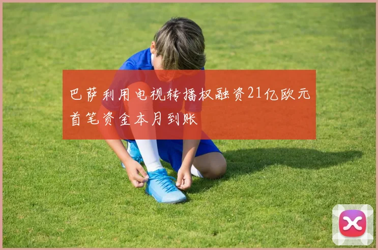 巴萨利用电视转播权融资21亿欧元首笔资金本月到账