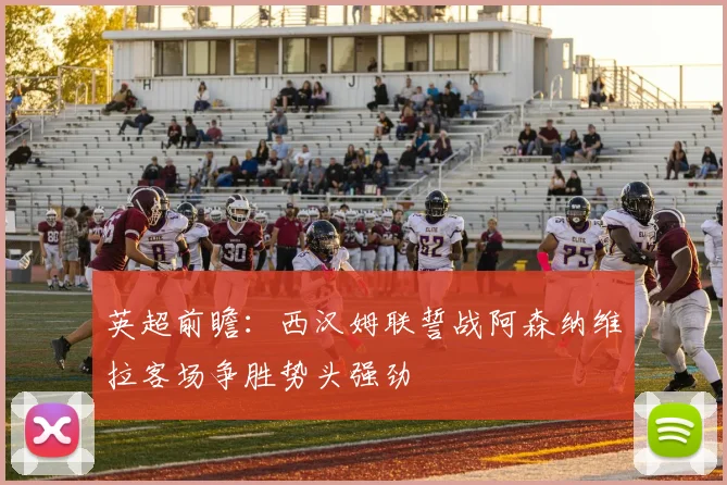 英超前瞻：西汉姆联誓战阿森纳维拉客场争胜势头强劲