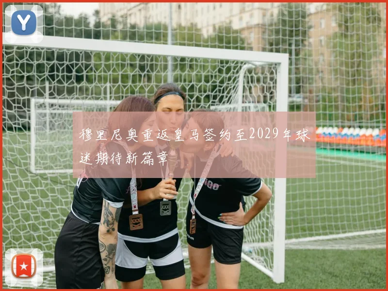 穆里尼奥重返皇马签约至2029年球迷期待新篇章