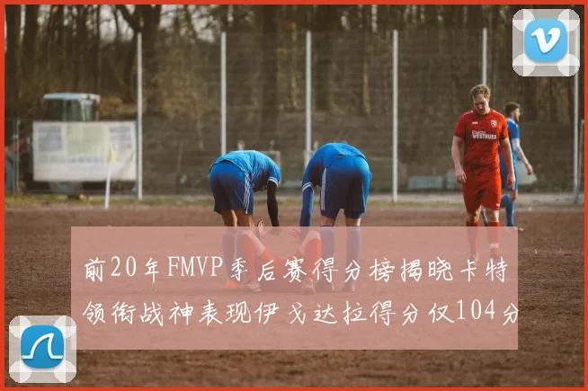 前20年FMVP季后赛得分榜揭晓卡特领衔战神表现伊戈达拉得分仅104分