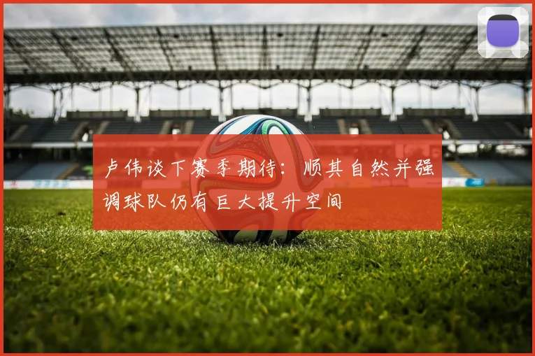 卢伟谈下赛季期待：顺其自然并强调球队仍有巨大提升空间