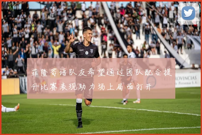 菲隆寄语队友希望通过团队配合提升比赛表现助力场上局面打开