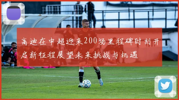 高迪在中超迎来200场里程碑时刻开启新征程展望未来挑战与机遇