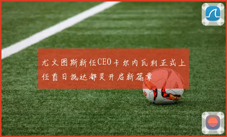 尤文图斯新任CEO卡尔内瓦利正式上任首日抵达都灵开启新篇章