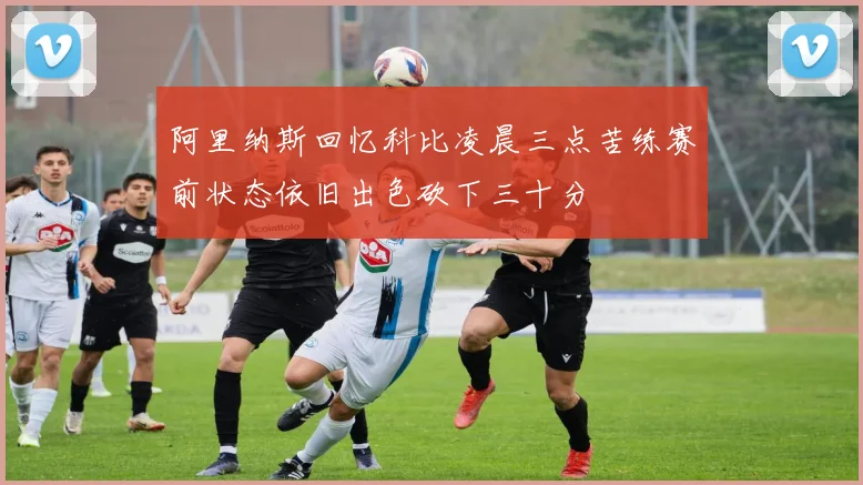 阿里纳斯回忆科比凌晨三点苦练赛前状态依旧出色砍下三十分