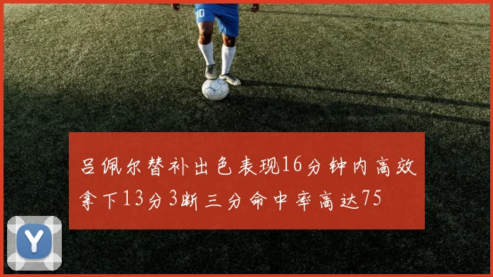 吕佩尔替补出色表现16分钟内高效拿下13分3断三分命中率高达75